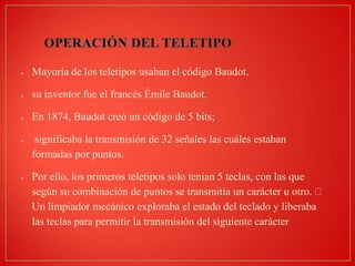 Mayoría de los teletipos usaban el código Baudot.

su inventor fue el francés Émile Baudot.
En 1874, Baudot creó un código de 5 bits;
significaba la transmisión de 32 señales las cuáles estaban
formadas por puntos.
Por ello, los primeros teletipos solo tenían 5 teclas, con las que
según su combinación de puntos se transmitía un carácter u otro.
Un limpiador mecánico exploraba el estado del teclado y liberaba
las teclas para permitir la transmisión del siguiente carácter

 