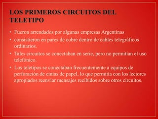 • Fueron arrendados por algunas empresas Argentinas
• consistieron en pares de cobre dentro de cables telegráficos
ordinarios.
• Tales circuitos se conectaban en serie, pero no permitían el uso
telefónico.
• Los teletipos se conectaban frecuentemente a equipos de
perforación de cintas de papel, lo que permitía con los lectores
apropiados reenviar mensajes recibidos sobre otros circuitos.

 