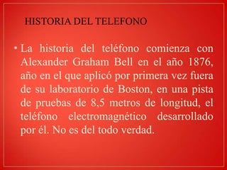 HISTORIA DEL TELEFONO

• La historia del teléfono comienza con
Alexander Graham Bell en el año 1876,
año en el que aplicó por primera vez fuera
de su laboratorio de Boston, en una pista
de pruebas de 8,5 metros de longitud, el
teléfono electromagnético desarrollado
por él. No es del todo verdad.

 