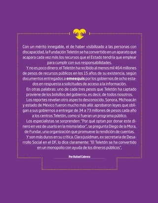 Con un mérito innegable, el de haber visibilizado a las personas con
discapacidad, la Fundación Teletón se ha convertido en un aparato que
acapara cada vez más los recursos que el Estado tendría que emplear
                 para cumplir con sus responsabilidades.
  Y no es poco dinero: el Teletón ha recibido al menos mil 464 millones
de pesos de recursos públicos en los 15 años de su existencia, según
documentos entregados a emeequis por los gobiernos de ocho esta-
       dos en respuesta a solicitudes de acceso a la información.
  En otras palabras: uno de cada tres pesos que Teletón ha captado
  proviene de los bolsillos del gobierno, es decir, de todos nosotros.
  Los reportes revelan otro aspecto desconocido. Sonora, Michoacán
y estado de México fueron mucho más allá: aprobaron leyes que obli-
gan a sus gobiernos a entregar de 34 a 73 millones de pesos cada año
       a los centros Teletón, como si fueran un programa público.
  Los especialistas se sorprenden: “Por qué optan por donar este di-
nero en vez de usarlo en la misma labor”, se pregunta Diego de la Mora,
 de Fundar, una organización que promueve la rendición de cuentas.
  Y son más duros en su crítica. Clara Jusidman, ex secretaria de Desa-
rrollo Social en el DF, lo dice claramente: “El Teletón se ha convertido
           en un monopolio con ayuda de los dineros públicos”.

                             Por Rafael Cabrera
 