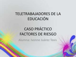 TELETRABAJADORES DE LA
      EDUCACIÓN

    CASO PRÁCTICO
  FACTORES DE RIESGO
 Alumna: Ivonne Juárez Texis
 