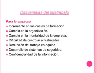 Desventajas del teletrabajoPara la empresaIncremento en los costes de formación. Cambio en la organización.Cambio en la mentalidad de la empresa.Dificultad de controlar al trabajador.Reducción del trabajo en equipo.Desarrollo de sistemas de seguridad.Confidencialidad de la información.