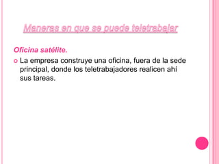 Maneras en que se puede teletrabajarOficina satélite. La empresa construye una oficina, fuera de la sede principal, donde los teletrabajadores realicen ahí sus tareas.
