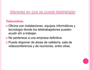 Maneras en que se puede teletrabajarTelecentros. Oficina con instalaciones, equipos informáticos y tecnología donde los teletrabajadores pueden acudir ahí a trabajar. No pertenece a una empresa definitivaPuede disponer de áreas de cafetería, sala de videoconferencia y de reuniones, entre otras.