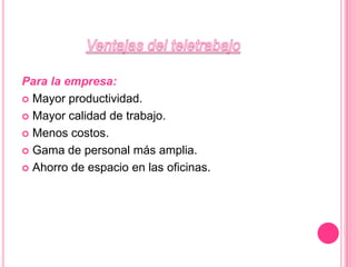 Ventajas del teletrabajoPara la empresa:Mayor productividad. Mayor calidad de trabajo. Menos costos. Gama de personal más amplia. Ahorro de espacio en las oficinas. 