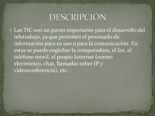 Las TIC son un punto importante para el desarrollo del teletrabajo, ya que permiten el procesado de información para su uso o para la comunicación. En estas se puede englobar la computadora, el fax, el teléfono movil, el propio Internet (correo electrónico, chat, llamadas sobre IP y videoconferencia), etc.DESCRIPCIÓN