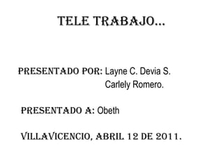 Tele trabajo… presentado por: Layne C. Devia S. Carlely Romero.   presentado a: Obeth    Villavicencio, abril 12 de 2011. 