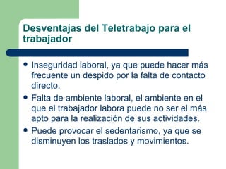 Desventajas del Teletrabajo para el trabajador Inseguridad laboral, ya que puede hacer más frecuente un despido por la falta de contacto directo. Falta de ambiente laboral, el ambiente en el que el trabajador labora puede no ser el más apto para la realización de sus actividades. Puede provocar el sedentarismo, ya que se disminuyen los traslados y movimientos. 