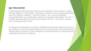QUE TIPOS EXISTEN?
El teletrabajo puede efectuarse desde casa (los llamados ‘home workers’), desde
distintos lugares (o ‘fully mobile’: itinerantes) o desde centros de negocio alquilados
para tele trabajar (‘hoteling’, ‘telework centers’, etc.), ya sea conectados
permanentemente con el ordenador central de la empresa (teletrabajo: ‘on-line’) o
también desconectados del mismo (en el sistema ‘off-line’, “one way or two way
line”) a tiempo parcial o total.
Se realizará el teletrabajo en cualquier modalidad de prestación laboral de servicios
que implique un efecto de deslocalización de las funciones como tele subordinación y
siempre que se reconozca al tele trabajador los mismos beneficios y derechos que los
trabajadores físicos de la empresa.
 