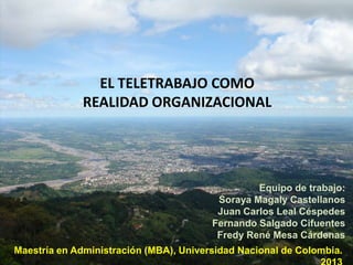 EL TELETRABAJO COMO
REALIDAD ORGANIZACIONAL

Equipo de trabajo:
Soraya Magaly Castellanos
Juan Carlos Leal Céspedes
Fernando Salgado Cifuentes
Fredy René Mesa Cárdenas

Maestría en Administración (MBA), Universidad Nacional de Colombia.

 