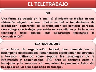 EL TELETRABAJO
OIT
Una forma de trabajo en la cual: a) el mismo se realiza en una
ubicación alejada de una oficina central o instalaciones de
producción, separando así al trabajador del contacto personal
con colegas de trabajo que estén en esa oficina y, b) la nueva
tecnología hace posible esta separación facilitando la
comunicación”.
LEY 1221 DE 2008
“Una forma de organización laboral, que consiste en el
desempeño de actividades remuneradas o prestación de servicios
a terceros utilizando como soporte las tecnologías de la
información y comunicación -TIC- para el contacto entre el
trabajador y la empresa, sin requerirse la presencia física del
trabajador en un sitio especifico de trabajo”.

 