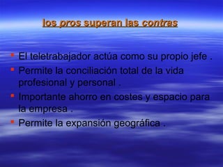 los pros superan las contras
El teletrabajador actúa como su propio jefe .
Permite la conciliación total de la vida
profesional y personal .
Importante ahorro en costes y espacio para
la empresa .
Permite la expansión geográfica .
