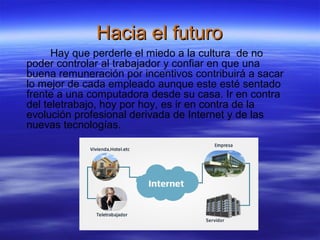 Hacia el futuro
Hay que perderle el miedo a la cultura de no
poder controlar al trabajador y confiar en que una
buena remuneración por incentivos contribuirá a sacar
lo mejor de cada empleado aunque este esté sentado
frente a una computadora desde su casa. Ir en contra
del teletrabajo, hoy por hoy, es ir en contra de la
evolución profesional derivada de Internet y de las
nuevas tecnologías.