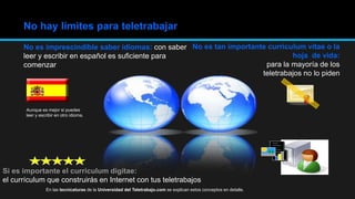 No es imprescindible saber idiomas: con saber
leer y escribir en español es suficiente para
comenzar
No hay límites para teletrabajar
No es tan importante currículum vitae o la
hoja de vida:
para la mayoría de los
teletrabajos no lo piden
Si es importante el currículum digitae:
el currículum que construirás en Internet con tus teletrabajos
Aunque es mejor si puedes
leer y escribir en otro idioma.
En las tecnicaturas de la Universidad del Teletrabajo.com se explican estos conceptos en detalle.
 