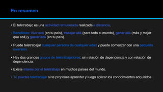 • El teletrabajo es una actividad remunerada realizada a distancia.
• Beneficios: Vivir acá (en tu país), trabajar allá (para todo el mundo), ganar allá (más y mejor
que acá) y gastar acá (en tu país).
• Puede teletrabajar cualquier persona de cualquier edad y puede comenzar con una pequeña
inversión.
• Hay dos grandes grupos de teletrabajadores: sin relación de dependencia y con relación de
dependencia.
• Existe interés por el teletrabajo en muchos países del mundo.
• Tú puedes teletrabajar si te propones aprender y luego aplicar los conocimientos adquiridos.
En resumen
 
