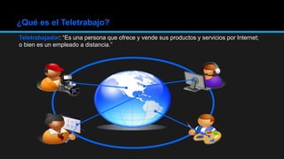 ¿Qué es el Teletrabajo?
Teletrabajador: “Es una persona que ofrece y vende sus productos y servicios por Internet;
o bien es un empleado a distancia.”
 