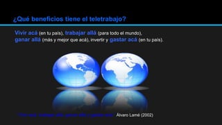 ¿Qué beneficios tiene el teletrabajo?
Vivir acá (en tu país), trabajar allá (para todo el mundo),
ganar allá (más y mejor que acá), invertir y gastar acá (en tu país).
“Vivir acá, trabajar allá, ganar allá y gastar acá.” Álvaro Lamé (2002)
 