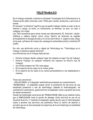 TELETRABAJO
Es el trabajo realizado a distancia utilizando Tecnologías de la Información y la
Comunicación (más conocidas como TICs) para vender productos y servicios al
mundo.
El concepto “a distancia” significa que se puede trabajar desde su casa, la de un
familiar o amigo, un hotel, un restaurante, un ómnibus, un auto, un ciber o
cualquier otro lugar.
Las TICs necesarias para estas tareas son básicamente PC, Internet, celular,
teléfono y cámara digital, entre otras. Dentro de Internet se engloba
principalmente la navegación web y el correo electrónico. Y, según el caso, blogs,
sitios web, software de traducción, mensajería instantánea (chat) y telefonía IP
(voIP).
Por ello, una definición corta y rápida de Teletrabajo es: “Teletrabajo es el
trabajo a distancia usando Internet”.
Las diferencias con el trabajo habitual son:
 Permite trabajar desde cualquier lugar (no dispone un lugar fijo de trabajo).
 Permite trabajar en cualquier momento (no requiere un horario fijo de
trabajo).
 Se utilizan siempre las TIC como apoyo
 En la mayoría de los casos no se tienen jefes
 En la mayoría de los casos no se conoce personalmente a los empleadores o
clientes.
Tiene dos caracteres:
- VOLUNTARIO, el trabajador manifiesta previamente su consentimiento.
-REVERSIBLE, el empleador puede variar la prestación de servicios de una
modalidad presencial a una de teletrabajo; además el teletrabajador, de
considerarlo conveniente, puede solicitar al empleador volver a prestar servicios
de manera presencial.
Siendo las nombradas caracteres del TRABAJADOR. Más la Ley también indica
que el EMPLEADOR tiene la opción de denegar dicha solicitud en uso de su
facultad directriz. Y también el empleador puede decidir que el teletrabajador
vuelva a prestar sus servicios con asistencia física al centro de labores si
acredita que no se han alcanzado los objetivos de la actividad bajo la modalidad
de teletrabajo.
 