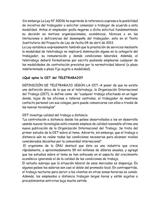 Sin embargo La Ley N° 30036 ha suprimido la referencia expresa a la posibilidad
de iniciativa del trabajador a solicitar comenzar a trabajar de acuerdo a esta
modalidad. Antes el empleador podía negarse a dicha solicitud fundamentando
su decisión en motivos organizacionales, económicos, técnicos o en las
limitaciones o deficiencias del desempeño del trabajador, esto en el Texto
Sustitutorio del Proyecto de Ley de fecha 04 de abril de 2013.
La Ley establece expresamente también que la prestación de servicios mediante
la modalidad de teletrabajo no implicará disminución alguna en la categoría del
trabajador, su remuneración y demás condiciones laborales. Además, el
teletrabajo deberá formalizarse por escrito pudiendo emplearse cualquier de
las modalidades de contratación previstas por la normatividad laboral (a plazo
indeterminado o plazo fijo sujeto a modalidad).
¿Qué opina la OIT del TELETRABAJO?
DEFINICIÓN DE TELETRABAJO SEGÚN LA OIT.-A pesar de que no existe
una definición única de lo que es el teletrabajo, la Organización Internacional
del Trabajo (OIT), lo define como de “cualquier trabajo efectuado en un lugar
donde, lejos de las oficinas o talleres centrales, el trabajador no mantiene
contacto personal con sus colegas, pero puede comunicarse con ellos a través de
las nuevas tecnologías”
OIT investiga calidad del trabajo a distancia
"La contratación a distancia desde los países desarrollados a los en desarrollo
usando nuevas tecnologías está creando empleos de calidad razonable afirma una
nueva publicación de la Organización Internacional del Trabajo. Se trata del
primer estudio de la OIT sobre el tema. Advierte, sin embargo, que el trabajo a
distancia aún no reúne todas las condiciones necesarias para alcanzar niveles
considerados decentes por la comunidad internacional".
El organismo de la ONU destacó que ésta es una industria que crece
rápidamente, a aproximadamente 90 mil millones de dólares anuales, y agregó
que los estudios sobre el tema se han enfocado en el aspecto del crecimiento
económico ignorando el de la calidad de las condiciones de trabajo.
El estudio subraya que la situación laboral de esos mercados es dispareja. En
algunos países los salarios son casi el doble del promedio local. En contrapartida,
el trabajo nocturno para servir a los clientes en otras zonas horarias es común.
Además, los empleados a distancia trabajan largas horas y están sujetos a
procedimientos estrictos bajo mucho estrés.
 