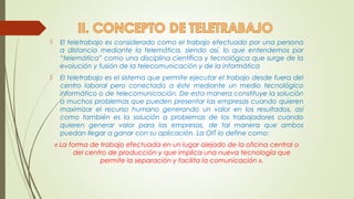  El teletrabajo es considerado como el trabajo efectuado por una persona 
a distancia mediante la telemática, siendo así, lo que entendemos por 
“telemática” como una disciplina científica y tecnológica que surge de la 
evolución y fusión de la telecomunicación y de la informática 
 El teletrabajo es el sistema que permite ejecutar el trabajo desde fuera del 
centro laboral pero conectado a éste mediante un medio tecnológico 
informático o de telecomunicación. De esta manera constituye la solución 
a muchos problemas que pueden presentar las empresas cuando quieren 
maximizar el recurso humano generando un valor en los resultados, así 
como también es la solución a problemas de los trabajadores cuando 
quieren generar valor para las empresas, de tal manera que ambos 
puedan llegar a ganar con su aplicación. La OIT lo define como: 
« La forma de trabajo efectuada en un lugar alejado de la oficina central o 
del centro de producción y que implica una nueva tecnología que 
permite la separación y facilita la comunicación ». 
 