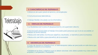 2. CARACTERÍSTICAS DEL TELETRABAJO 
• Distancia de quien presta el servicio y el empleador. 
• Comunicaciones telemáticas. 
• Trabajo flexible vinculado con la informática 
3. VENTAJAS DEL TELETRABAJO 
• La flexibilidad de horarios-El desplazamiento y la supervisión directa- 
• Una inclusión social sobre el trabajo innovador para personas que no le es accesible un 
traslado al centro laboral. 
• Reducción del estrés.-Control por objetivos.-resultados, un beneficio para la empresa. 
• Reducción del tráfico para beneficio de la sociedad. 
4. DESVENTAJAS DEL TELETRABAJO 
• Costo de equipos e infraestructura, el teletrabajador debe ser precavido en este tema que 
también involucra a la empresa. 
• Establecer los fines y objetivos que se deben alcanzar, esto debe quedar muy claro entre la 
empresa, o empleador y trabajador. 
 