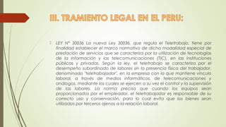  LEY N° 30036 La nueva Ley 30036, que regula el Teletrabajo, tiene por 
finalidad establecer el marco normativo de dicha modalidad especial de 
prestación de servicios que se caracteriza por la utilización de tecnologías 
de la información y las telecomunicaciones (TIC), en las instituciones 
públicas y privadas. Según la ley, el teletrabajo se caracteriza por el 
desempeño subordinado de labores sin la presencia física del trabajador, 
denominado "teletrabajador", en la empresa con la que mantiene vínculo 
laboral, a través de medios informáticos, de telecomunicaciones y 
análogos, mediante los cuales se ejercen a su vez el control y la supervisión 
de las labores. La norma precisa que cuando los equipos sean 
proporcionados por el empleador, el teletrabajador es responsable de su 
correcto uso y conservación, para lo cual evita que los bienes sean 
utilizados por terceros ajenos a la relación laboral. 
 