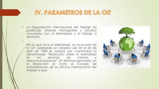  La Organización Internacional del Trabajo ha 
publicado diversas monografías y estudios 
vinculados con el teletrabajo y el trabajo a 
domicilio. 
 
Por lo que toca al teletrabajo, en la reunión de 
la OIT celebrada en Ginebra del 20 al 24 de 
abril de 1998 se adoptó por unanimidad la 
denominada “Resolución sobre el teletrabajo 
en los servicios de correos y 
telecomunicaciones”. En términos generales, en 
la Resolución se invita al Consejo de 
Administración de la Oficina Internacional del 
Trabajo a que: 
