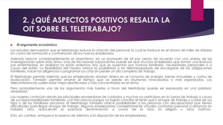 2. ¿QUÉ ASPECTOS POSITIVOS RESALTA LA
OIT SOBRE EL TELETRABAJO?
 El argumento económico
Los estudios demuestran que el teletrabajo reduce la rotación del personal, lo cual se traduce en el ahorro de miles de dólares
en costos de formación y contratación de los nuevos empleados.
Además reduce considerablemente el absentismo, en un promedio de 63 por ciento de acuerdo con una síntesis de las
investigaciones sobre este tema. Una de las razones subyacentes puede ser que muchos empleados que toman una licencia
por enfermedad, en realidad no están enfermos sino que se ausentan por motivos familiares, necesidades personales o a
causa del estrés. La flexibilidad del horario ofrece la posibilidad a los teletrabajadores de encargarse de las obligaciones
familiares, hacer las diligencias o programar sus citas sin perder un día completo de trabajo.
El teletrabajo permite además que los empleadores ahorren dinero en el consumo de energía, bienes inmuebles y costos de
reubicación. También permite ahorrar el tiempo que se pierde en reuniones innecesarias o mal organizadas. Las
teleconferencias suelen estar mejor planificadas y más concentradas en el tema.
Pero probablemente uno de los argumentos más fuertes a favor del teletrabajo puede ser expresado en una palabra:
diversidad.
Las mujeres continúan siendo las principales proveedoras de cuidados y muchas no participan en la fuerza de trabajo a causa
de sus responsabilidades familiares, con frecuencia porque no logran conciliar el tener que ir al lugar de trabajo y cuidar de sus
hijos o de los familiares ancianos. El teletrabajo también ofrece posibilidades a las personas con discapacidad que tienen
dificultades para llegar al lugar de trabajo. Algunos empleadores completamente virtuales contratan personal a distancia sin
haberlo visto, reduciendo la eventual discriminación a causa de la raza, la religión u otros motivos.
Esto, en cambio, enriquece la reserva de talentos a la disposición de los empleadores.
 