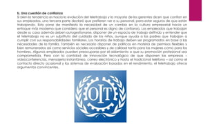 b. Una cuestión de confianza
Si bien la tendencia es hacia la evolución del teletrabajo y la mayoría de los gerentes dicen que confían en
sus empleados, una tercera parte declaró que prefieren ver a su personal, para estar seguros de que están
trabajando. Esto pone de manifiesto la necesidad de un cambio en la cultura empresarial hacia un
enfoque más moderno que considera que el personal es digno de confianza. Los empleados que trabajan
desde su casa además deben autogestionarse, disponer de un espacio de trabajo definido y entender que
el teletrabajo no es un substituto del cuidado de los niños, aunque ayuda a los padres que trabajan a
cumplir con sus responsabilidades familiares. Los horarios de trabajo deben ser programados en base a las
necesidades de la familia. También es necesario disponer de políticas en materia de permisos flexibles y
bien remunerados así como servicios sociales accesibles y de calidad tanto para las mujeres como para los
hombres. Algunos empleados pueden preocuparse por el aislamiento o que su promoción profesional sea
comprometida. Pero con la cantidad de innovación tecnológica de que disponen las empresas –
videoconferencias, mensajería instantánea, correo electrónico y hasta el tradicional teléfono – así como el
contacto directo ocasional y los sistemas de evaluación basados en el rendimiento, el teletrabajo ofrece
argumentos convincentes.
 