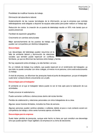 AlejoCuello
Teletrabajo
3
3
Posibilidad de modificar horarios de trabajo.
Eliminación del absentismo laboral.
Implementación de las nuevas tecnologías de la información, ya que la empresa que contrata
teletrabajadores está obligada a disponer de equipos adecuados para poder realizar un trabajo ágil.
Reducción de costos: la creación de un puesto de teletrabajo resulta un 50% más barato que un
puesto presencial.
Facilidad de expansión geográfica
Crecimiento sin cambios estructurales
Mejor aprovechamiento de los puestos de trabajo, que
pueden ser compartidos por distintos trabajadores
Desventajas
Las desventajas del teletrabajo pueden resumirse en la
falta de ambiente laboral y disminución de relaciones
sociales que también puede repercutir en conflictos
familiares, ya que se difuminan las barreras entre trabajo y familia.
No hay separación entre el trabajo y la vida familiar o el ocio.
Es un método de trabajo muy solitario, que puede repercutir en el rendimiento del trabajador, ya
que éste no puede consultar con otros colegas, al menos no en persona, cómo está evolucionando
su trabajo.
A nivel de empresa, se difuminan las jerarquías hasta el punto de desaparecer, ya que el trabajador
suele tener contacto directo únicamente con un jefe.
Desventajas para el trabajador
El ambiente en el que el trabajador labora puede no ser el más apto para la realización de sus
actividades.
Puede provocar el sedentarismo.
Puede aumentar conflictos o distracciones dentro del núcleo familiar.
Perdida de colaboración y relaciones personales con otros trabajadores de su área.
Algunas veces horarios ilimitados, incluidos los fines de semana.
Algunas personas pueden sentirse aisladas o solitarias debido al poco o nulo contacto social con
compañeros de trabajo u otros seres humanos ajenos a la familia.
Desventajas para la empresa
Suele haber pérdida de jerarquías, aunque este hecho no tiene por qué constituir una desventaja
sino que puede aportar mayor agilidad a la empresa en su toma de decisiones.
 