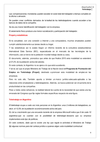 AlejoCuello
Teletrabajo
4
4
Las compensaciones monetarias pueden exceder el coste total del trabajador a tiempo completo en
la oficina o almacén.
Se pueden crear conflictos derivados de la lealtad de los teletrabajadores cuando accedan a los
bancos de datos de la compañía.
Se da una menor identificación del trabajador con la empresa.
El aislamiento físico produce una menor socialización y participación del trabajador.
Propet y estadísticas
En la actualidad, con una conexión a Internet y una computadora, muchos empleados pueden
cumplir satisfactoriamente sus tareas desde su hogar.
Y las estadísticas así lo avalan. Según un informe reciente de la consultora estadounidense
International Data Service (IDC), especializada en el mercado de las tecnologías de la
información, casi un tercio de la población mundial trabaja desde su casa.
El documento, además, pronostica que antes de que finalice 2015 esta modalidad se extenderá
al 37,2% de la población activa del planeta.
En este contexto, la Argentina no es ajena a lo que está sucediendo.
Y tal es así que el propio Ministerio de Trabajo de la Nación lanzó el Programa de Promoción del
Empleo en Teletrabajo (Propet), destinado a promover esta modalidad de empleo en las
empresas.
Pero no solo ello. También apunta a brindar un marco jurídico adecuado aplicable a las
relaciones entre empleadores y teletrabajadores. Además, se busca potenciar así el aumento de la
productividad en las compañías.
Pese a todos estos esfuerzos, la realidad laboral da cuenta de la necesidad de que exista una ley
emanada del Congreso que fije reglas formales específicas respecto de esta figura.
Teletrabajo en Argentina
El teletrabajo ocupa a cada vez más personas en la Argentina: unos 2 millones de trabajadores, es
decir, el 12,5% de la población económicamente activa del país.
Es tal su crecimiento que una encuesta reciente de la empresa Microsoft indica que 8 de cada 10
argentinos que no cuentan con la posibilidad de teletrabajar desearía que su empresa
implementara este tipo de políticas.
En este contexto, dado que no existe una ley que regule la actividad, el Ministerio de Trabajo
fijó algunas normas para dar certeza jurídica a quienes eligen esta modalidad contractual.
 