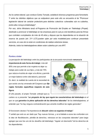 AlejoCuello
Teletrabajo
5
5
Así la cartera laboral, que conduce Carlos Tomada, estableció diversos programas para fomentarla.
Y entre los distintos objetivos que se estipularon para este año se encuentra el de "Promover
legislación laboral de carácter protectorio para distintos colectivos vulnerables aún no cubiertos,
(entre ellos incluye al teletrabajo)".
Por eso, dicho Ministerio lanzó el Programa de Promoción del Empleo en Teletrabajo (Propet),
destinado a promover el teletrabajo en las empresas para lo cual ya creó beneficios para las firmas
que contraten a empleados de más de 45 años y dispuso que los dependientes en la situación de
reserva de puesto (art. 211 LCT) pueden optar por esta modalidad para continuar presentado
servicios, en caso de no estar en condiciones de realizar anteriores tareas.
Además, todos los teletrabajadores deben estar cubiertos por una ART.
Puntos a tratar
La percepción del teletrabajo entre los participantes de la encuesta mencionada remarca la
importancia de esta forma de trabajo: más del
80% cree que permite a las mujeres no dejar su
trabajo para cuidar de sus hijos; y más del 75%
que reduce el estrés de viajar a la oficina y permite
un mejor balance entre vida laboral y personal.
Es decir, la realidad da cuenta de la necesidad de
que exista una ley emanada del Congreso que fije
reglas formales específicas respecto de esta
figura.
El año pasado, el propio Tomada anticipó que su
cartera va a presentar "un proyecto de ley que regule las características del teletrabajo en el
que se que garantice la plena aplicación de los derechos laborales" de los teletrabajadores, al
entender que "no hay ninguna contraindicación que amerite modificar las reglas generales".
El funcionario destacó "la importancia de discutir cómo se organiza el trabajo".
Y señaló que esto es así dado que "hay nuevas formas, y en el debate a veces las confunden con
la idea de flexibilización, pérdida de derechos, retroceso en las conquistas laborales" para luego
agregar que ese fue uno de los desafíos del teletrabajo: "regular sin desmedro" de los derechos de
los dependientes.
 