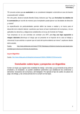 AlejoCuello
Teletrabajo
7
7
"El convenio aclara que un asalariado no se considerará trabajador a domicilio en caso de hacerlo
ocasionalmente", enfatizó.
Por otra parte, desde el estudio Beretta Godoy indicaron que "hay que formalizar los detalles de
la contratación por escrito de manera que el empleador pueda ejercer sus facultades de dirección
y control".
La especificación de particularidades permite definir las tareas a realizar y el marco para el
desarrollo de la relación laboral, cuestiones que hacen al buen rendimiento de la empresa y le son
aplicables los derechos y obligaciones establecidos en la Ley de Contrato de Trabajo.
"Las empresas no se ven eximidas de contratar una ART, pero hay una baja exposición a
riesgos laborales (disminuye el riesgo que se presenta en el trayecto de la casa al trabajo y
viceversa) lo que autoriza a suponer que el costo de la prima debería ser menor", explicaron desde
dicho estudio.
Fuente: http://www.iprofesional.com/notas/177722-Teletrabajo-el-Gobierno-impulsa-ley-para-regular-esta-
actividad-que-involucra-a-2-millones-de-argentinos--
Ley en Argentina
Fuente: http://www.infoleg.gob.ar/infolegInternet/anexos/215000-219999/217070/norma.htm
Conclusión sobre leyes y proyectos en Argentina
Contar con leyes que regulen esta modalidad de trabajo sería ideal, ya que teniendo la ley entre el
empleado y el empleador, se pueden establecer parámetros que establezcan las condiciones y
elementos necesarios de la empresa y del trabajador. Por ejemplo el tipo de sueldo, los plazos de
pago, de entrega, y las consecuencias de no cumplir con las leyes.
 