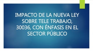 IMPACTO DE LA NUEVA LEY
SOBRE TELE TRABAJO,
30036, CON ÉNFASIS EN EL
SECTOR PÚBLICO
 