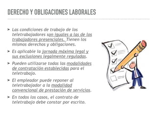 DERECHO Y OBLIGACIONES LABORALES
➤ Las condiciones de trabajo de los
teletrabajadores son iguales a las de los
trabajadores presenciales. Tienen los
mismos derechos y obligaciones.
➤ Es aplicable la jornada máxima legal y
sus exclusiones legalmente reguladas.
➤ Pueden utilizarse todas las modalidades
de contratación establecidas para el
teletrabajo.
➤ El empleador puede reponer al
teletrabajador a la modalidad
convencional de prestación de servicios.
➤ En todos los casos, el contrato de
teletrabajo debe constar por escrito.
 