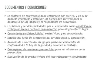 DOCUMENTOS Y CONDICIONES
➤ El contrato de teletrabajo debe celebrarse por escrito, y en él se
deberán enumerar y describir los bienes que servirán para el
desarrollo de las labores y el responsable de proveerlos.
➤ Los bienes y servicios brindados por el empleador como condición de
trabajo no tienen carácter remunerativo para ningún efecto legal.
➤ Convenio de confidencialidad, exclusividad y no competencia.
➤ Estudio del lugar de prestación del servicio para su aprobación.
➤ Acuerdo de asunción del riesgo por parte del empleador de
conformidad a la Ley de Seguridad y Salud en el Trabajo.
➤ Cronograma de reuniones presenciales para ver el avance de la
producción.
➤ Evaluación de la productividad del teletrabajador y seguimiento.
 