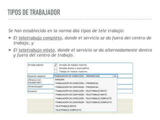 TIPOS DE TRABAJADOR
Se han establecido en la norma dos tipos de tele trabajo:
➤ El teletrabajo completo, donde el servicio se da fuera del centro de
trabajo, y
➤ El teletrabajo mixto, donde el servicio se da alternadamente dentro
y fuera del centro de trabajo.
 