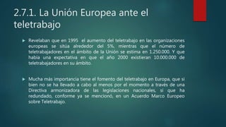 2.7.1. La Unión Europea ante el
teletrabajo
 Revelaban que en 1995 el aumento del teletrabajo en las organizaciones
europeas se sitúa alrededor del 5%, mientras que el número de
teletrabajadores en el ámbito de la Unión se estima en 1.250.000. Y que
había una expectativa en que el año 2000 existieran 10.000.000 de
teletrabajadores en su ámbito.
 Mucha más importancia tiene el fomento del teletrabajo en Europa, que si
bien no se ha llevado a cabo al menos por el momento a través de una
Directiva armonizadora de las legislaciones nacionales, sí que ha
redundado, conforme ya se mencionó, en un Acuerdo Marco Europeo
sobre Teletrabajo.
 