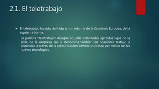 2.1. El teletrabajo
 El teletrabajo ha sido definido en un informe de la Comisión Europea, de la
siguiente forma:
La palabra "teletrabajo" designa aquellas actividades ejercidas lejos de la
sede de la empresa (se le denomina también en ocasiones trabajo a
distancia), a través de la comunicación diferida o directa por medio de las
nuevas tecnologías.
 