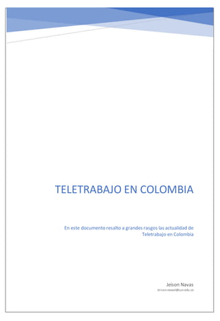 Teletrabajo en Colombia
TELETRABAJO EN COLOMBIA
Jeison Navas
Jeison.navasl@cun.edu.co
En este documento resalto a grandes rasgos las actualidad de
Teletrabajo en Colombia
 