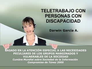 TELETRABAJO CON PERSONAS CON DISCAPACIDAD Darwin García A. BASADO EN LA ATENCIÓN ESPECIAL A LAS NECESIDADES PECULIARES DE LOS GRUPOS MARGINADOS Y VULNERABLES DE LA SOCIEDAD Cumbre Mundial sobre Sociedad de la Información  Compromiso de Túnez 2005 