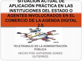 TELETRABAJO EN LA ADMINISTRACIÓN
PÚBLICA
HECHO POR: KATHERINE GOMEZ
GUTIERRES
SITUACIÓN ACTUAL DE
APLICACIÓN PRÁCTICA EN LAS
INSTITUCIONES DEL ESTADO O
AGENTES INVOLUCRADOS EN EL
COMERCIO DE LA AGENDA DIGITAL
2.0.
 