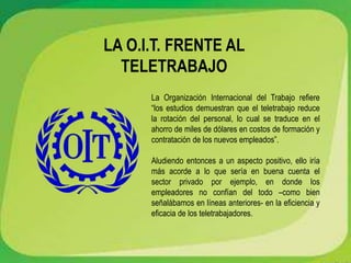 LA O.I.T. FRENTE AL
TELETRABAJO
La Organización Internacional del Trabajo refiere
“los estudios demuestran que el teletrabajo reduce
la rotación del personal, lo cual se traduce en el
ahorro de miles de dólares en costos de formación y
contratación de los nuevos empleados”.
Aludiendo entonces a un aspecto positivo, ello iría
más acorde a lo que sería en buena cuenta el
sector privado por ejemplo, en donde los
empleadores no confían del todo –como bien
señalábamos en líneas anteriores- en la eficiencia y
eficacia de los teletrabajadores.
 