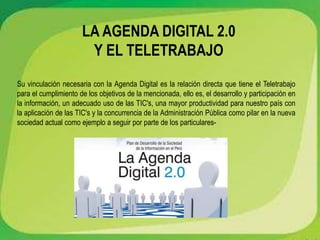 LA AGENDA DIGITAL 2.0
Y EL TELETRABAJO
Su vinculación necesaria con la Agenda Digital es la relación directa que tiene el Teletrabajo
para el cumplimiento de los objetivos de la mencionada, ello es, el desarrollo y participación en
la información, un adecuado uso de las TIC's, una mayor productividad para nuestro país con
la aplicación de las TIC's y la concurrencia de la Administración Pública como pilar en la nueva
sociedad actual como ejemplo a seguir por parte de los particulares-
 