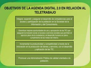 OBJETIVOS DE LA AGENDA DIGITAL 2.0 EN RELACIÓN AL
TELETRABAJO
Integrar, expandir y asegurar el desarrollo de competencias para el
acceso y participación de la población en la Sociedad de la
Información y del Conocimiento.
Garantizar mejores oportunidades de uso y apropiación de las TIC que
aseguren la inclusión social, el acceso a servicios sociales que permitan el
ejercicio pleno de la ciudadanía y el desarrollo humano en pleno
cumplimiento de las metas del milenio.
Incrementar la productividad y competitividad a través de la
innovación en la producción de bienes y servicios, con el desarrollo
y aplicación de las TIC.
Promover una Administración Pública de calidad orientada a la
población.
 