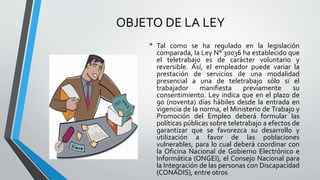OBJETO DE LA LEY
• Tal como se ha regulado en la legislación
comparada, la Ley N° 30036 ha establecido que
el teletrabajo es de carácter voluntario y
reversible. Así, el empleador puede variar la
prestación de servicios de una modalidad
presencial a una de teletrabajo sólo si el
trabajador manifiesta previamente su
consentimiento. Ley indica que en el plazo de
90 (noventa) días hábiles desde la entrada en
vigencia de la norma, el Ministerio de Trabajo y
Promoción del Empleo deberá formular las
políticas públicas sobre teletrabajo a efectos de
garantizar que se favorezca su desarrollo y
utilización a favor de las poblaciones
vulnerables, para lo cual deberá coordinar con
la Oficina Nacional de Gobierno Electrónico e
Informática (ONGEI), el Consejo Nacional para
la Integración de las personas con Discapacidad
(CONADIS), entre otros
 