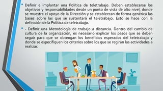 • Definir e implantar una Política de teletrabajo. Deben establecerse los
objetivos y responsabilidades desde un punto de vista de alto nivel, donde
se muestre el apoyo de la Dirección y se establezcan de forma genérica las
bases sobre las que se sustentará el teletrabajo. Esto se hace con la
definición de la Política de teletrabajo.
• - Definir una Metodología de trabajo a distancia. Dentro del cambio de
cultura de la organización, es necesario explicar los pasos que se deben
seguir para que se obtengan los beneficios esperados del teletrabajo y
donde se especifiquen los criterios sobre los que se regirán las actividades a
realizar.
 