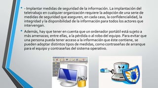 • - Implantar medidas de seguridad de la información. La implantación del
teletrabajo en cualquier organización requiere la adopción de una serie de
medidas de seguridad que aseguren, en cada caso, la confidencialidad, la
integridad y la disponibilidad de la información para todos los actores que
intervengan.
• Además, hay que tener en cuenta que un ordenador portátil está sujeto a
más amenazas; entre ellas, a la pérdida o al robo del equipo. Para evitar que
una persona pueda tener acceso a la información que éste contiene, se
pueden adoptar distintos tipos de medidas, como contraseñas de arranque
para el equipo y contraseñas del sistema operativo.
 