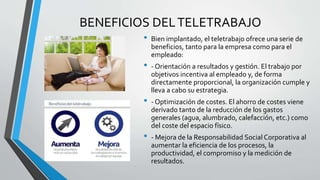 BENEFICIOS DELTELETRABAJO
• Bien implantado, el teletrabajo ofrece una serie de
beneficios, tanto para la empresa como para el
empleado:
• - Orientación a resultados y gestión. El trabajo por
objetivos incentiva al empleado y, de forma
directamente proporcional, la organización cumple y
lleva a cabo su estrategia.
• - Optimización de costes. El ahorro de costes viene
derivado tanto de la reducción de los gastos
generales (agua, alumbrado, calefacción, etc.) como
del coste del espacio físico.
• - Mejora de la Responsabilidad Social Corporativa al
aumentar la eficiencia de los procesos, la
productividad, el compromiso y la medición de
resultados.
 