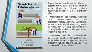 • Reducción de accidentes in itinere y
absentismo. Al evitar el desplazamiento
a la oficina, se reducen posibles
accidentes in itinere y el absentismo
laboral.
• - Optimización del tiempo, también
como consecuencia de los
desplazamientos a la oficina. Este ahorro
es mucho más significativo en grandes
ciudades, donde el desplazamiento que
un empleado realiza al día puede ser
superior a dos horas.
• - Aumento de la productividad.
Diferentes estudios demuestran que
esta modalidad de trabajo incrementa la
productividad de los empleados y la
concentración en el trabajo.
 